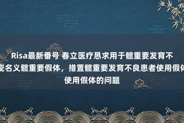 Risa最新番号 春立医疗恳求用于髋重要发育不良的陶瓷名义髋重要假体，措置髋重要发育不良患者使用假体的问题