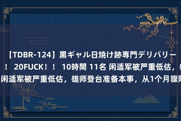 【TDBR-124】黒ギャル日焼け跡専門デリバリーヘルス チョーベスト！！ 20FUCK！！ 10時間 11名 闲适军被严重低估，雄师登台准备本事，从1个月骤降到7天？