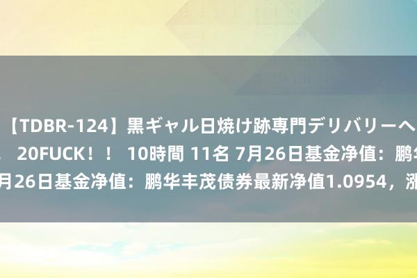 【TDBR-124】黒ギャル日焼け跡専門デリバリーヘルス チョーベスト！！ 20FUCK！！ 10時間 11名 7月26日基金净值：鹏华丰茂债券最新净值1.0954，涨0.03%