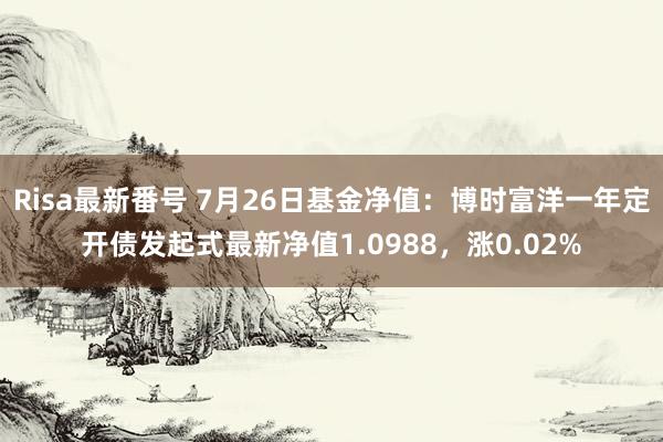 Risa最新番号 7月26日基金净值：博时富洋一年定开债发起式最新净值1.0988，涨0.02%