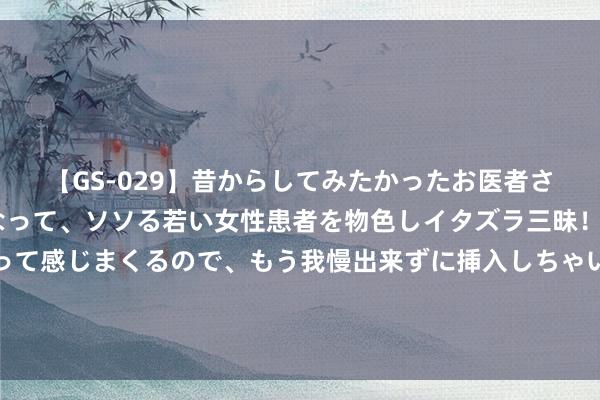 【GS-029】昔からしてみたかったお医者さんゴッコ ニセ医者になって、ソソる若い女性患者を物色しイタズラ三昧！パンツにシミまで作って感じまくるので、もう我慢出来ずに挿入しちゃいました。ああ、昔から憧れていたお医者さんゴッコをついに達成！ 金价筹谋第二周下降 经济数据削弱降息预期