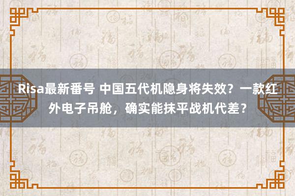 Risa最新番号 中国五代机隐身将失效？一款红外电子吊舱，确实能抹平战机代差？