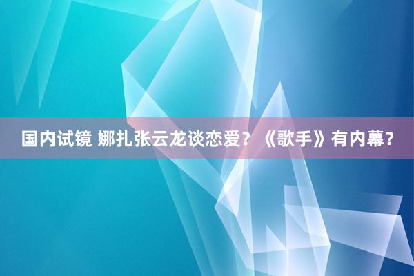 国内试镜 娜扎张云龙谈恋爱？《歌手》有内幕？