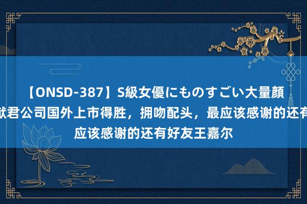 【ONSD-387】S級女優にものすごい大量顔射4時間 何猷君公司国外上市得胜，拥吻配头，最应该感谢的还有好友王嘉尔