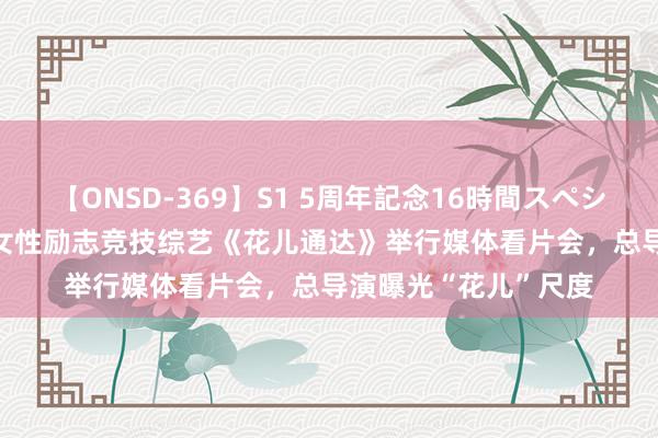 【ONSD-369】S1 5周年記念16時間スペシャル RED 中国乡村女性励志竞技综艺《花儿通达》举行媒体看片会，总导演曝光“花儿”尺度