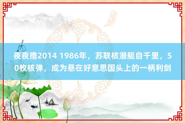 夜夜撸2014 1986年，苏联核潜艇自千里，50枚核弹，成为悬在好意思国头上的一柄利剑