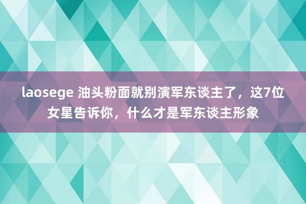 laosege 油头粉面就别演军东谈主了，这7位女星告诉你，什么才是军东谈主形象