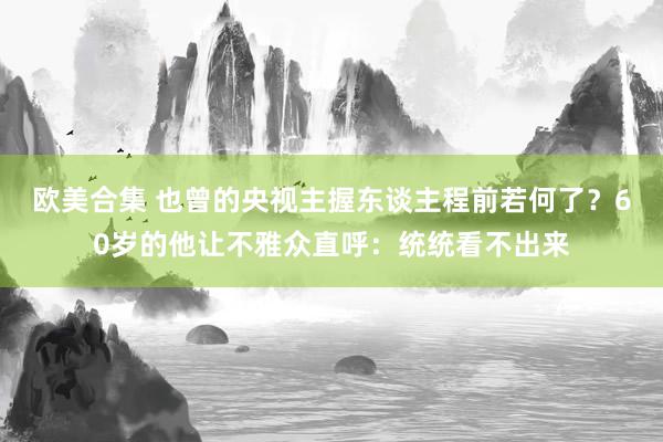 欧美合集 也曾的央视主握东谈主程前若何了？60岁的他让不雅众直呼：统统看不出来