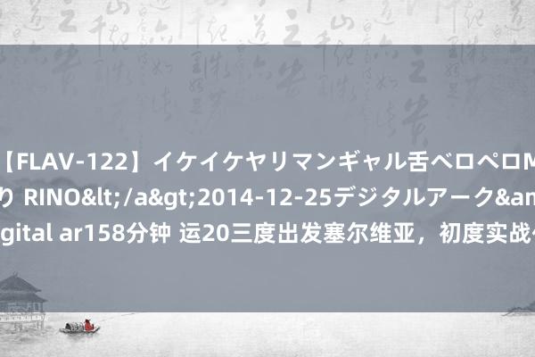 【FLAV-122】イケイケヤリマンギャル舌ベロペロM男ザーメン狩り RINO</a>2014-12-25デジタルアーク&$digital ar158分钟 运20三度出发塞尔维亚，初度实战化任务国外，毫无保留展示干豫弹