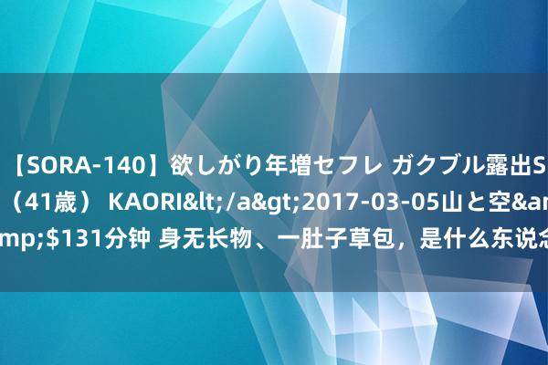 【SORA-140】欲しがり年増セフレ ガクブル露出SEX かおりサン（41歳） KAORI</a>2017-03-05山と空&$131分钟 身无长物、一肚子草包，是什么东说念主捧红了这些跳梁怯夫？