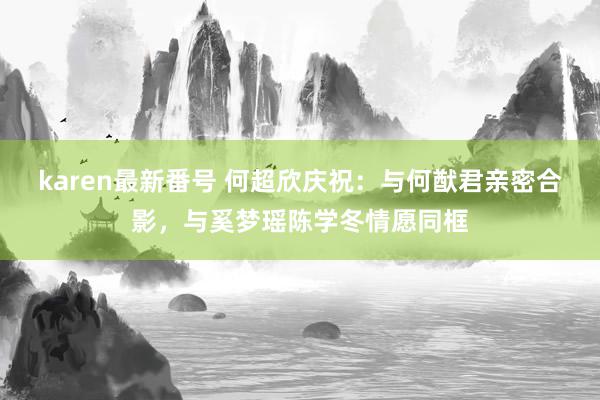 karen最新番号 何超欣庆祝：与何猷君亲密合影，与奚梦瑶陈学冬情愿同框