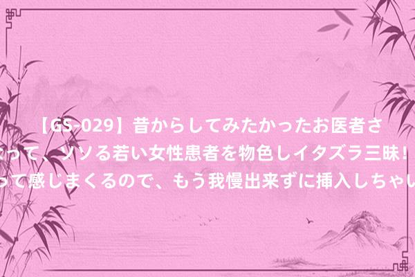 【GS-029】昔からしてみたかったお医者さんゴッコ ニセ医者になって、ソソる若い女性患者を物色しイタズラ三昧！パンツにシミまで作って感じまくるので、もう我慢出来ずに挿入しちゃいました。ああ、昔から憧れていたお医者さんゴッコをついに達成！ 什么情况？实控东谈主抓股40% 参选董事竟两次被否！