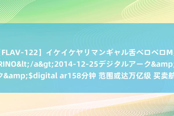 【FLAV-122】イケイケヤリマンギャル舌ベロペロM男ザーメン狩り RINO</a>2014-12-25デジタルアーク&$digital ar158分钟 范围或达万亿级 买卖航天投资机遇受宥恕