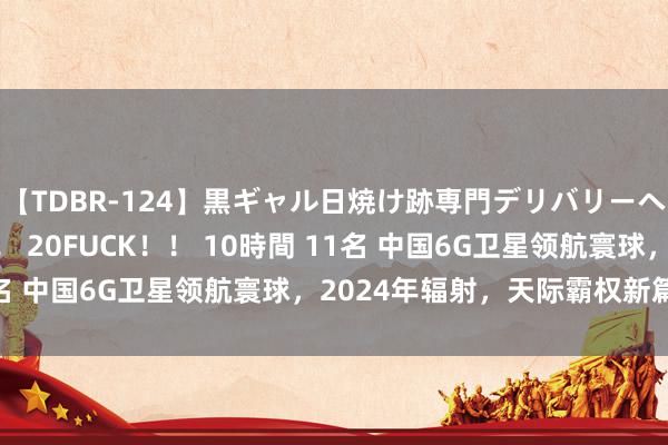 【TDBR-124】黒ギャル日焼け跡専門デリバリーヘルス チョーベスト！！ 20FUCK！！ 10時間 11名 中国6G卫星领航寰球，2024年辐射，天际霸权新篇章！