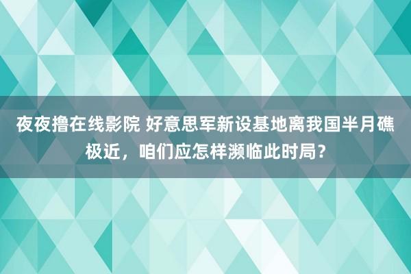 夜夜撸在线影院 好意思军新设基地离我国半月礁极近，咱们应怎样濒临此时局？