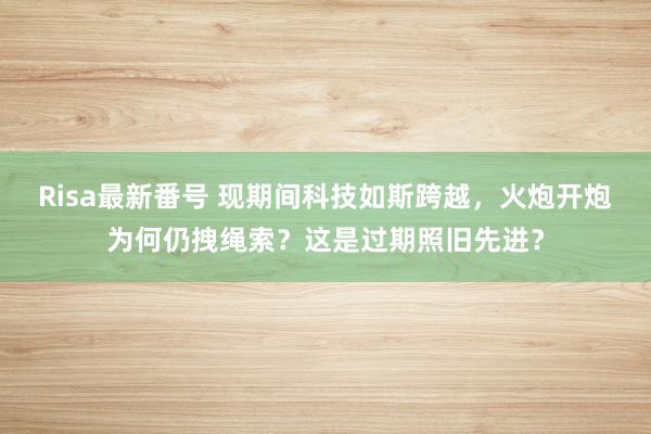 Risa最新番号 现期间科技如斯跨越，火炮开炮为何仍拽绳索？这是过期照旧先进？