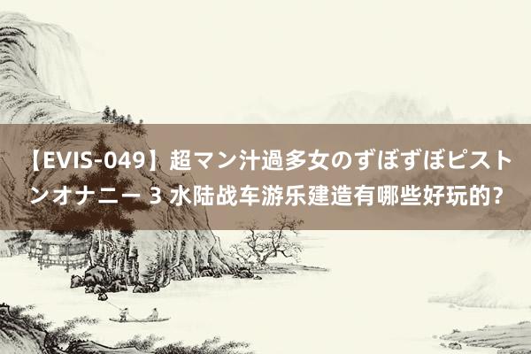 【EVIS-049】超マン汁過多女のずぼずぼピストンオナニー 3 水陆战车游乐建造有哪些好玩的？