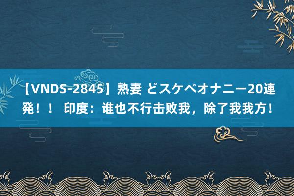 【VNDS-2845】熟妻 どスケベオナニー20連発！！ 印度：谁也不行击败我，除了我我方！