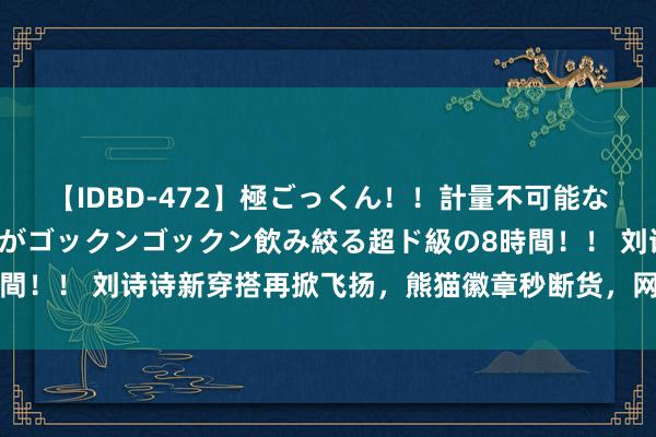 【IDBD-472】極ごっくん！！計量不可能な爆量ザーメンをS級女優がゴックンゴックン飲み絞る超ド級の8時間！！ 刘诗诗新穿搭再掀飞扬，熊猫徽章秒断货，网友：流量密码？