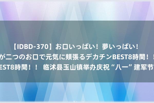 【IDBD-370】お口いっぱい！夢いっぱい！ MEGAマラ S級美女達が二つのお口で元気に頬張るデカチンBEST8時間！！ 临沭县玉山镇举办庆祝“八一”建军节文艺献艺活动