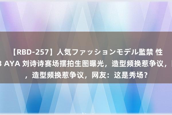 【RBD-257】人気ファッションモデル監禁 性虐コレクション3 AYA 刘诗诗赛场摆拍生图曝光，造型频换惹争议，网友：这是秀场？