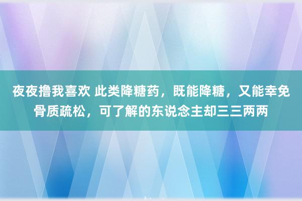 夜夜撸我喜欢 此类降糖药，既能降糖，又能幸免骨质疏松，可了解的东说念主却三三两两