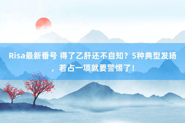 Risa最新番号 得了乙肝还不自知？5种典型发扬，若占一项就要警惕了！