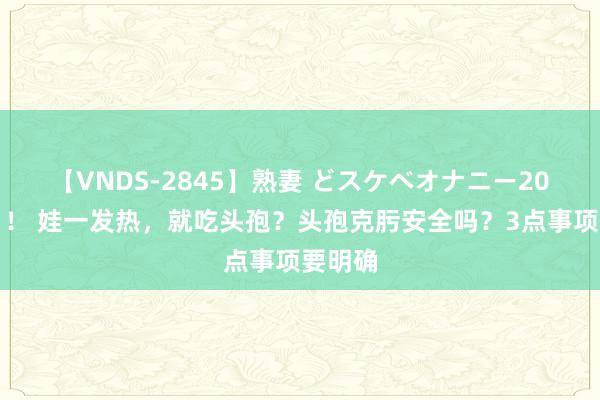 【VNDS-2845】熟妻 どスケベオナニー20連発！！ 娃一发热，就吃头孢？头孢克肟安全吗？3点事项要明确