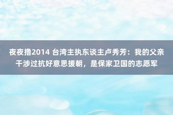 夜夜撸2014 台湾主执东谈主卢秀芳：我的父亲干涉过抗好意思援朝，是保家卫国的志愿军