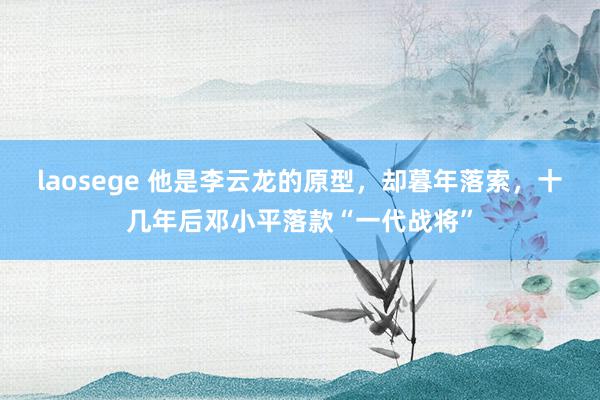 laosege 他是李云龙的原型，却暮年落索，十几年后邓小平落款“一代战将”