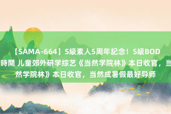 【SAMA-664】S級素人5周年記念！S級BODY中出しBEST30 8時間 儿童郊外研学综艺《当然学院林》本日收官，当然成暑假最好导师