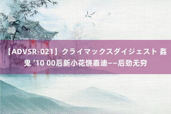 【ADVSR-021】クライマックスダイジェスト 姦鬼 ’10 00后新小花饶嘉迪——后劲无穷