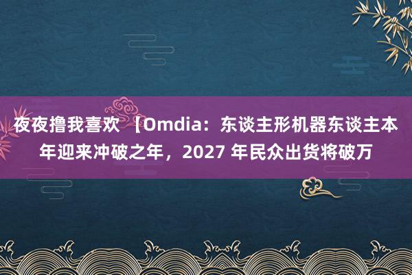 夜夜撸我喜欢 【Omdia：东谈主形机器东谈主本年迎来冲破之年，2027 年民众出货将破万