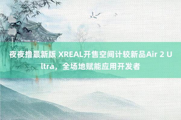 夜夜撸最新版 XREAL开售空间计较新品Air 2 Ultra，全场地赋能应用开发者