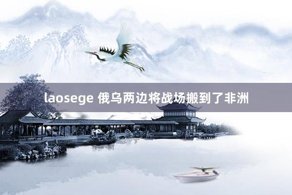 laosege 俄乌两边将战场搬到了非洲