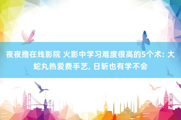 夜夜撸在线影院 火影中学习难度很高的5个术: 大蛇丸热爱费手艺, 日斩也有学不会