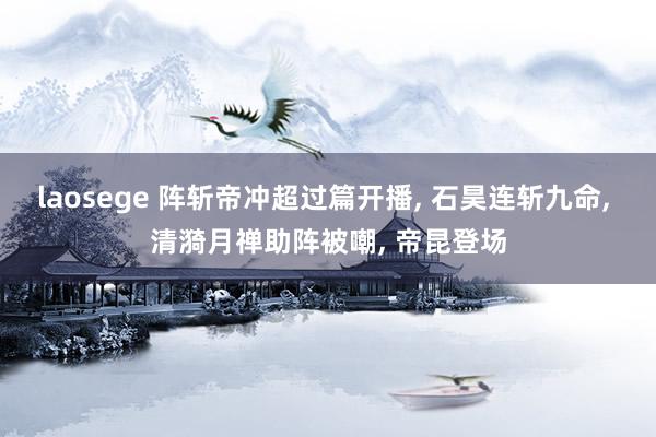 laosege 阵斩帝冲超过篇开播, 石昊连斩九命, 清漪月禅助阵被嘲, 帝昆登场