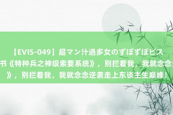 【EVIS-049】超マン汁過多女のずぼずぼピストンオナニー 3 独家好书《特种兵之神级索要系统》，别拦着我，我就念念逆袭走上东谈主生巅峰！