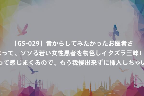 【GS-029】昔からしてみたかったお医者さんゴッコ ニセ医者になって、ソソる若い女性患者を物色しイタズラ三昧！パンツにシミまで作って感じまくるので、もう我慢出来ずに挿入しちゃいました。ああ、昔から憧れていたお医者さんゴッコをついに達成！ 国防军工看法+航天航空看法+军工信息化看法+船舶制造看法…