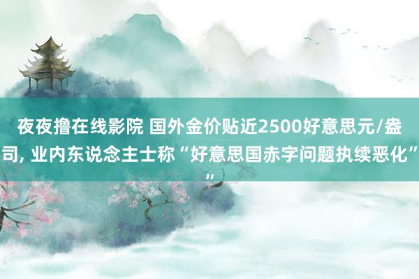 夜夜撸在线影院 国外金价贴近2500好意思元/盎司, 业内东说念主士称“好意思国赤字问题执续恶化”