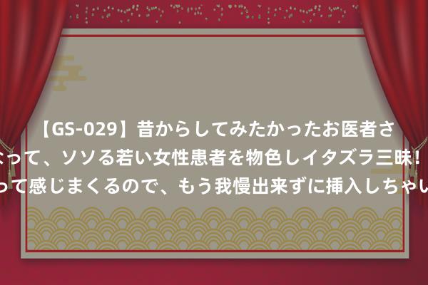 【GS-029】昔からしてみたかったお医者さんゴッコ ニセ医者になって、ソソる若い女性患者を物色しイタズラ三昧！パンツにシミまで作って感じまくるので、もう我慢出来ずに挿入しちゃいました。ああ、昔から憧れていたお医者さんゴッコをついに達成！ 开春后多样作物需预防“倒春寒”来袭，若何来着重？