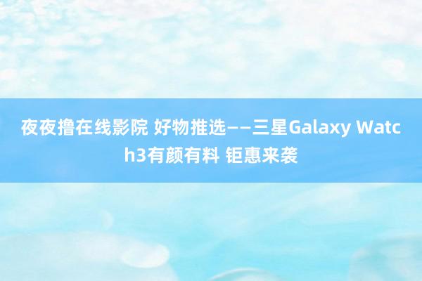 夜夜撸在线影院 好物推选——三星Galaxy Watch3有颜有料 钜惠来袭