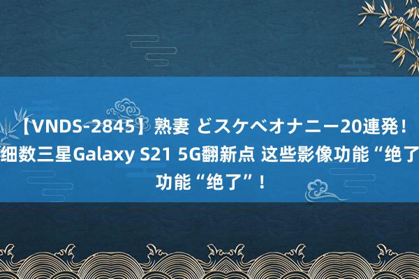 【VNDS-2845】熟妻 どスケベオナニー20連発！！ 细数三星Galaxy S21 5G翻新点 这些影像功能“绝了”！