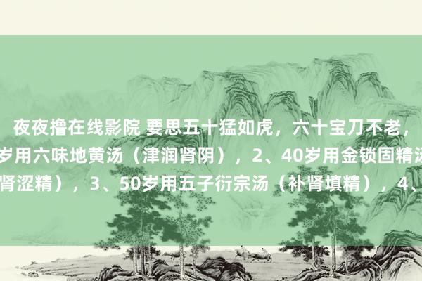 夜夜撸在线影院 要思五十猛如虎，六十宝刀不老，记取4大绝招：1、30岁用六味地黄汤（津润肾阴），2、40岁用金锁固精汤（固肾涩精），3、50岁用五子衍宗汤（补肾填精），4、60岁用归芍地黄汤（津润肝肾）