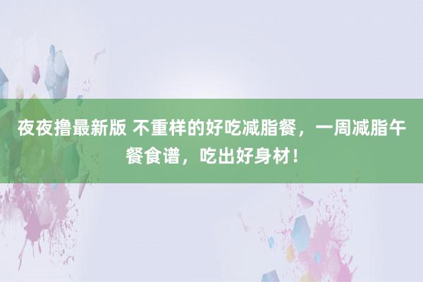 夜夜撸最新版 不重样的好吃减脂餐，一周减脂午餐食谱，吃出好身材！