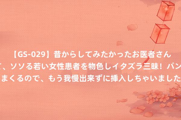 【GS-029】昔からしてみたかったお医者さんゴッコ ニセ医者になって、ソソる若い女性患者を物色しイタズラ三昧！パンツにシミまで作って感じまくるので、もう我慢出来ずに挿入しちゃいました。ああ、昔から憧れていたお医者さんゴッコをついに達成！ 工信部：有序股东5G集聚向5G轻量化、5G-A演进升级