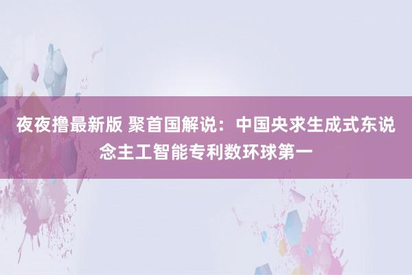 夜夜撸最新版 聚首国解说：中国央求生成式东说念主工智能专利数环球第一