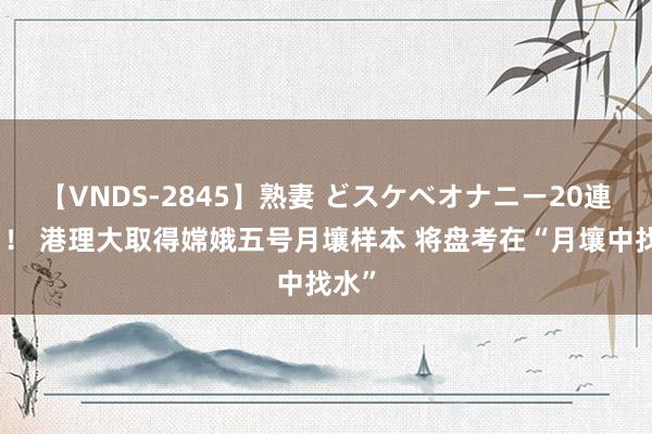 【VNDS-2845】熟妻 どスケベオナニー20連発！！ 港理大取得嫦娥五号月壤样本 将盘考在“月壤中找水”