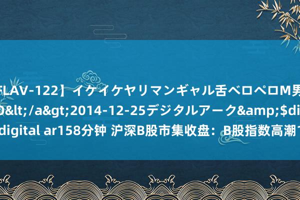 【FLAV-122】イケイケヤリマンギャル舌ベロペロM男ザーメン狩り RINO</a>2014-12-25デジタルアーク&$digital ar158分钟 沪深B股市集收盘：B股指数高潮1.41% 成份B指高潮0.43%