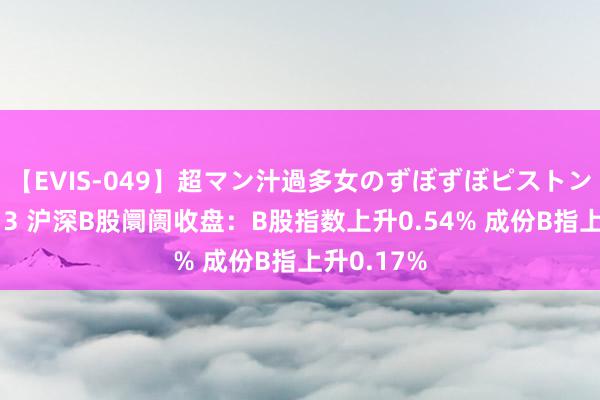 【EVIS-049】超マン汁過多女のずぼずぼピストンオナニー 3 沪深B股阛阓收盘：B股指数上升0.54% 成份B指上升0.17%